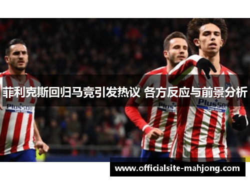 菲利克斯回归马竞引发热议 各方反应与前景分析