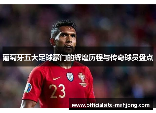 葡萄牙五大足球豪门的辉煌历程与传奇球员盘点