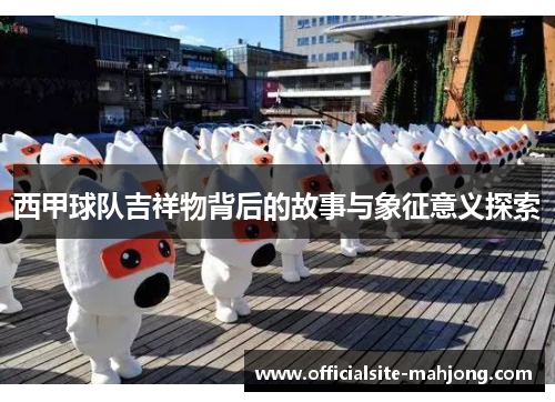 西甲球队吉祥物背后的故事与象征意义探索