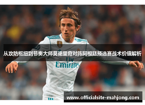 从攻防枢纽到节奏大师莫德里奇对阵阿根廷预选赛战术价值解析