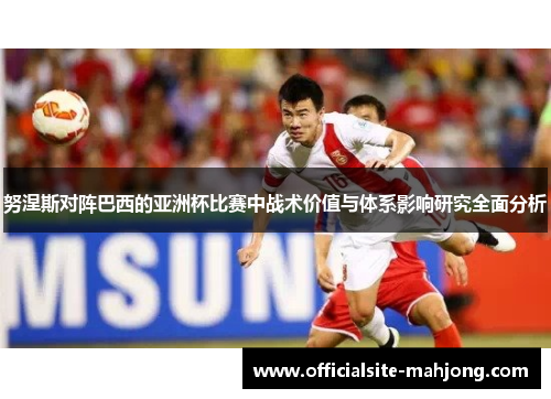 努涅斯对阵巴西的亚洲杯比赛中战术价值与体系影响研究全面分析