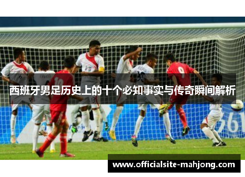 西班牙男足历史上的十个必知事实与传奇瞬间解析