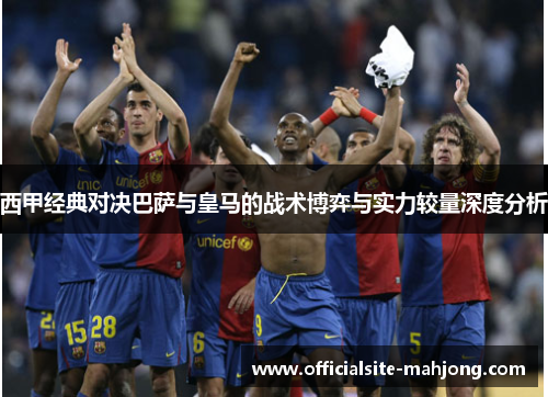 西甲经典对决巴萨与皇马的战术博弈与实力较量深度分析