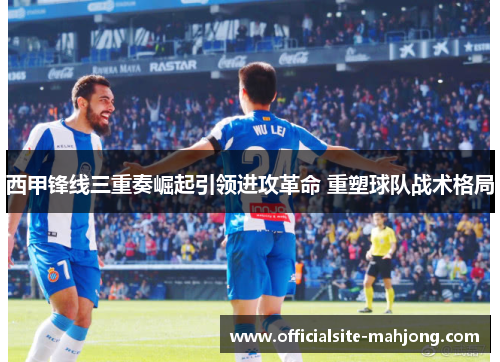 西甲锋线三重奏崛起引领进攻革命 重塑球队战术格局