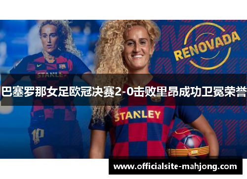巴塞罗那女足欧冠决赛2-0击败里昂成功卫冕荣誉