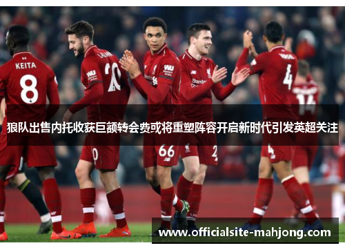 狼队出售内托收获巨额转会费或将重塑阵容开启新时代引发英超关注